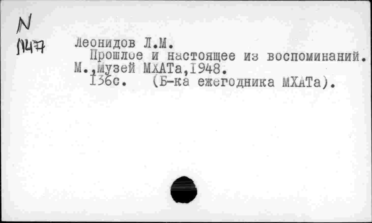 ﻿Леонидов Л.М.
Прошлое и Настоящее из воспоминаний М..музей МлАТа,1948.
136с. (Б-ка ежегодника МХАТа).